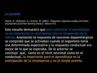 La prueba
Waelti, P.; Dickinson, A.; Schultz, W. (2001): “Dopamine responses comply with basic
assumptions of formal learning theory”, Nature 412.
Este estudio demuestra que para optimizar el aprendizaje
no es importante la recompensa sino lo inesperado de la
misma. Analizando la respuesta de neuronas dopaminérgicas
se comprobó que se activaban cuando el organismo tenía
una determinada expectativa y la respuesta conductual era
mejor de lo que se esperaba. De lo anterior se
concluye que, tanto en el nivel neuronal como en el
conductual, lo importante para el aprendizaje es la
anticipación de la recompensa y no el simple premio.
 