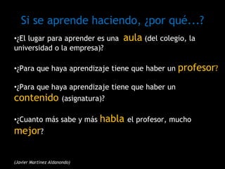 Si se aprende haciendo, ¿por qué...?
•¿El lugar para aprender es una aula (del colegio, la
universidad o la empresa)?
•¿Para que haya aprendizaje tiene que haber un profesor?
•¿Para que haya aprendizaje tiene que haber un
contenido (asignatura)?
•¿Cuanto más sabe y más habla el profesor, mucho
mejor?
(Javier Martínez Aldanondo)
 