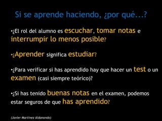 •¿El rol del alumno es escuchar, tomar notas e
interrumpir lo menos posible?
•¿Aprender significa estudiar?
•¿Para verificar si has aprendido hay que hacer un test o un
examen (casi siempre teórico)?
•¿Si has tenido buenas notas en el examen, podemos
estar seguros de que has aprendido?
(Javier Martínez Aldanondo)
Si se aprende haciendo, ¿por qué...?
 