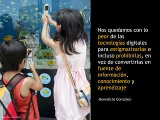 http://bit.ly/oUVk5W
Nos quedamos con lo
peor de las
tecnologías digitales
para estigmatizarlas e
incluso prohibirlas, en
vez de convertirlas en
fuente de
información,
conocimiento y
aprendizaje
-Benedicto González-
 