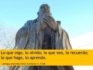 Lo que oigo, lo olvido; lo que veo, lo recuerdo;
lo que hago, lo aprendo.
- ¿Antiguo proverbio chino? ¿Confucio?- S. V AdC
 