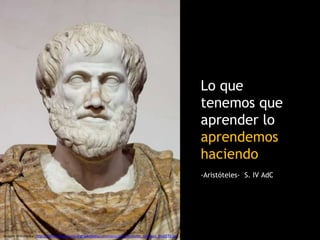 Fuente: http://blogthinkbig.com/learning-by-doing/
Lo que
tenemos que
aprender lo
aprendemos
haciendo
-Aristóteles- S. IV AdC
Imagen Wikimedia: http://upload.wikimedia.org/wikipedia/commons/a/ae/Aristotle_Altemps_Inv8575.jpg
 