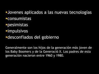 Jovenes aplicados a las nuevas tecnologías
consumistas
pesimistas
impulsivos
desconfiados del gobierno
Generalmente son los hijos de la generación más joven de
los Baby Boomers y de la Generació X. Los padres de esta
generación nacieron entre 1960 y 1980.
 