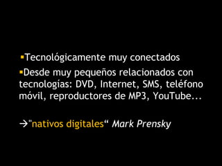 Desde muy pequeños relacionados con
tecnologías: DVD, Internet, SMS, teléfono
móvil, reproductores de MP3, YouTube...
"nativos digitales“ Mark Prensky
Tecnológicamente muy conectados
 