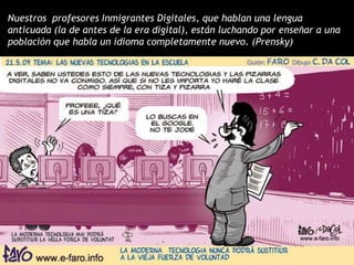 Nuestros profesores Inmigrantes Digitales, que hablan una lengua
anticuada (la de antes de la era digital), están luchando por enseñar a una
población que habla un idioma completamente nuevo. (Prensky)
 