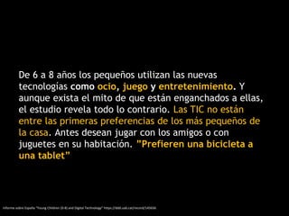 De 6 a 8 años los pequeños utilizan las nuevas
tecnologías como ocio, juego y entretenimiento. Y
aunque exista el mito de que están enganchados a ellas,
el estudio revela todo lo contrario. Las TIC no están
entre las primeras preferencias de los más pequeños de
la casa. Antes desean jugar con los amigos o con
juguetes en su habitación. ”Prefieren una bicicleta a
una tablet”
Informe sobre España “Young Children (0-8) and Digital Technology” https://ddd.uab.cat/record/145656
 