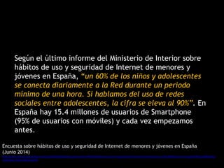 Según el último informe del Ministerio de Interior sobre
hábitos de uso y seguridad de Internet de menores y
jóvenes en España, “un 60% de los niños y adolescentes
se conecta diariamente a la Red durante un periodo
mínimo de una hora. Si hablamos del uso de redes
sociales entre adolescentes, la cifra se eleva al 90%”. En
España hay 15.4 millones de usuarios de Smartphone
(95% de usuarios con móviles) y cada vez empezamos
antes.
Encuesta sobre hábitos de uso y seguridad de Internet de menores y jóvenes en España
(Junio 2014)
http://www.interior.gob.es/documents/10180/2563633/Encuesta+sobre+h%C3%A1bitos+de+uso+y+seguridad+de+internet+de+menores+y+j%C3%B3venes+en+Espa%C3%B1a/b88a590a-
514d-49a2-9162-f58b7e2cb354
 