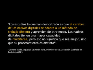 "Los estudios lo que han demostrado es que el cerebro
de los nativos digitales se adapta a un método de
trabajo distinto y aprenden de otro modo. Los nativos
digitales tienen una mayor capacidad
de multitarea, pero eso no significa que sea mejor, sino
que su procesamiento es distinto“.
-Doctora Maria Angustias Salmerón Ruíz, miembro de la Asociación Española de
Pediatría (AEP)-
 