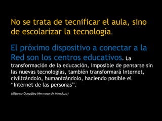 No se trata de tecnificar el aula, sino
de escolarizar la tecnología.
El próximo dispositivo a conectar a la
Red son los centros educativos. La
transformación de la educación, imposible de pensarse sin
las nuevas tecnologías, también transformará Internet,
civilizándolo, humanizándolo, haciendo posible el
“Internet de las personas”.
(Alfonso González Hermoso de Mendoza)
 