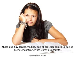 Ahora que hay tantos medios, que el profesor repita lo que se
puede encontrar en los libros es absurdo.
-Ramón Martín Mateo-
 