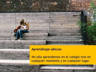 Aprendizaje ubicuo:
No sólo aprendemos en el colegio sino en
cualquier momento y en cualquier lugar.
 