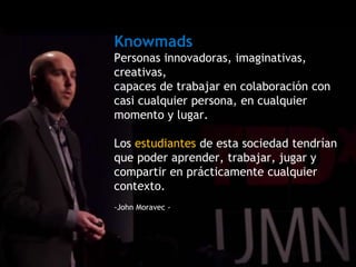 Knowmads
Personas innovadoras, imaginativas,
creativas,
capaces de trabajar en colaboración con
casi cualquier persona, en cualquier
momento y lugar.
Los estudiantes de esta sociedad tendrían
que poder aprender, trabajar, jugar y
compartir en prácticamente cualquier
contexto.
-John Moravec -
 