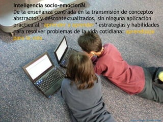 Inteligencia socio-emocional
De la enseñanza centrada en la transmisión de conceptos
abstractos y descontextualizados, sin ninguna aplicación
práctica al “aprender a aprender” estrategias y habilidades
para resolver problemas de la vida cotidiana: aprendizaje
para la vida.
Imagen de Pixaby. CC0 Public Domain
 