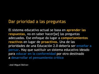Dar prioridad a las preguntas
El sistema educativo actual se basa en aprender las
respuestas, no en saber hacer[se] las preguntas
adecuadas. Ese enfoque da lugar a comportamientos
reactivos en lugar de proactivos. Una de las
prioridades de una Educación 2.0 debería ser enseñar a
pensar. Hay que sustituir un sistema educativo ideado
para educar en la conformidad por otro destinado
a desarrollar el pensamiento crítico
-José Miguel Bolivar-
 