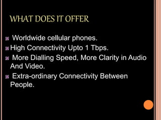 WHAT DOES IT OFFER
Worldwide cellular phones.
High Connectivity Upto 1 Tbps.
More Dialling Speed, More Clarity in Audio
And Video.
Extra-ordinary Connectivity Between
People.
 