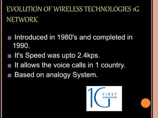 EVOLUTION OF WIRELESS TECHNOLOGIES 1G
NETWORK
Introduced in 1980's and completed in
1990.
It's Speed was upto 2.4kps.
It allows the voice calls in 1 country.
Based on analogy System.
 