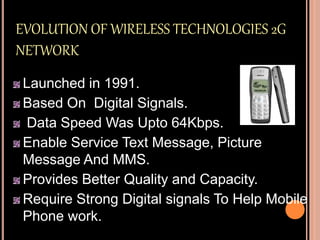 EVOLUTION OF WIRELESS TECHNOLOGIES 2G
NETWORK
Launched in 1991.
Based On Digital Signals.
Data Speed Was Upto 64Kbps.
Enable Service Text Message, Picture
Message And MMS.
Provides Better Quality and Capacity.
Require Strong Digital signals To Help Mobile
Phone work.
 