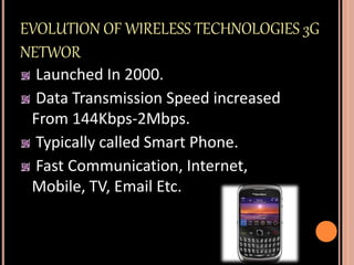 EVOLUTION OF WIRELESS TECHNOLOGIES 3G
NETWOR
Launched In 2000.
Data Transmission Speed increased
From 144Kbps-2Mbps.
Typically called Smart Phone.
Fast Communication, Internet,
Mobile, TV, Email Etc.
 