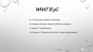 WHATIS 5G
 5th Generation Mobile Technology
 Complete Wireless Network With No Limitation
 Speed In Terabit Range.
 Concept Is Theoretical And Not Ye Been Implemented
 