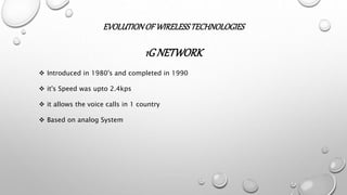 EVOLUTIONOF WIRELESSTECHNOLOGIES
1G NETWORK
 Introduced in 1980's and completed in 1990
 it's Speed was upto 2.4kps
 it allows the voice calls in 1 country
 Based on analog System
 