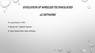 EVOLUTIONOF WIRELESSTECHNOLOGIES
2GNETWORK
 Launched in 1991
 Based On Digital Signals
 Data Speed Was Upto 64Kbps
 