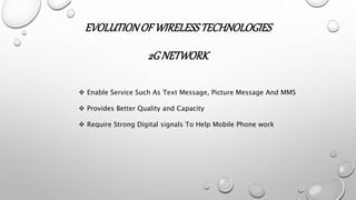 EVOLUTIONOF WIRELESSTECHNOLOGIES
2GNETWORK
 Enable Service Such As Text Message, Picture Message And MMS
 Provides Better Quality and Capacity
 Require Strong Digital signals To Help Mobile Phone work
 