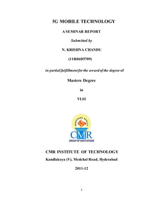 1
5G MOBILE TECHNOLOGY
A SEMINAR REPORT
Submitted by
N. KRISHNA CHANDU
(11R06D5709)
in partialfulfillmentfor the awardof the degree of
Masters Degree
in
VLSI
CMR INSTITUTE OF TECHNOLOGY
Kandlakoya (V), Medchal Road, Hyderabad
2011-12
 