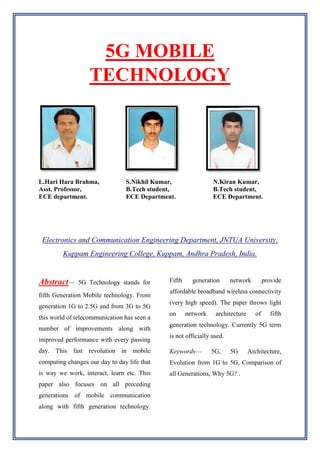 5G MOBILE
TECHNOLOGY
L.Hari Hara Brahma,
Asst. Professor,
ECE department.
S.Nikhil Kumar,
B.Tech student,
ECE Department.
N.Kiran Kumar,
B.Tech student,
ECE Department.
Electronics and Communication Engineering Department, JNTUA University,
Kuppam Engineering College, Kuppam, Andhra Pradesh, India.
Abstract— 5G Technology stands for
fifth Generation Mobile technology. From
generation 1G to 2.5G and from 3G to 5G
this world of telecommunication has seen a
number of improvements along with
improved performance with every passing
day. This fast revolution in mobile
computing changes our day to day life that
is way we work, interact, learn etc. This
paper also focuses on all preceding
generations of mobile communication
along with fifth generation technology.
Fifth generation network provide
affordable broadband wireless connectivity
(very high speed). The paper throws light
on network architecture of fifth
generation technology. Currently 5G term
is not officially used.
Keywords— 5G, 5G Architecture,
Evolution from 1G to 5G, Comparison of
all Generations, Why 5G? .
 