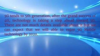 5G tends to 5th generation, after the grand success of
4G, technology is taking a step ahead toward 5G.
There are not much details available about it but we
can expect that we will able to enjoy 5G Mobile
technology by 2020.