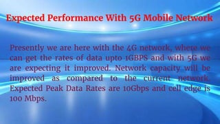 Expected Performance With 5G Mobile Network
Presently we are here with the 4G network, where we
can get the rates of data upto 1GBPS and with 5G we
are expecting it improved. Network capacity will be
improved as compared to the current network.
Expected Peak Data Rates are 10Gbps and cell edge is
100 Mbps.