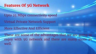 Features Of 5G Network
Upto 25 Mbps connectivity speed
Virtual Private Network Support
More Effective And Efficient
These are some of the advantages that we are going to
enjoy with 5G network and there are many more as
well.