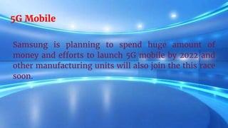 5G Mobile
Samsung is planning to spend huge amount of
money and efforts to launch 5G mobile by 2022 and
other manufacturing units will also join the this race
soon.