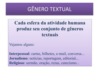 Cada esfera da atividade humana
produz seu conjunto de gêneros
textuais
Vejamos alguns:
Interpessoal: cartas, bilhetes, e-mail, conversa...
Jornalismo: notícias, reportagem, editorial...
Religioso: sermão, oração, rezas, catecismo...
GÊNERO TEXTUAL
 