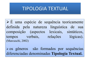 TIPOLOGIA TEXTUAL
 É uma espécie de sequência teoricamente
definida pela natureza linguística de sua
composição (aspectos lexicais, sintáticos,
tempos verbais, relações lógicas).
(Marcuschi, 2002)
 os gêneros são formados por sequências
diferenciadas denominadas Tipologia Textual.
 