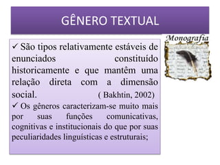  São tipos relativamente estáveis de
enunciados constituído
historicamente e que mantêm uma
relação direta com a dimensão
social. ( Bakhtin, 2002)
 Os gêneros caracterizam-se muito mais
por suas funções comunicativas,
cognitivas e institucionais do que por suas
peculiaridades linguísticas e estruturais;
GÊNERO TEXTUAL
 