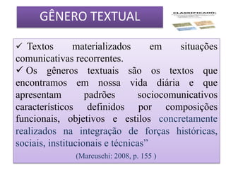 GÊNERO TEXTUAL
 Textos materializados em situações
comunicativas recorrentes.
 Os gêneros textuais são os textos que
encontramos em nossa vida diária e que
apresentam padrões sociocomunicativos
característicos definidos por composições
funcionais, objetivos e estilos concretamente
realizados na integração de forças históricas,
sociais, institucionais e técnicas”
(Marcuschi: 2008, p. 155 )
 