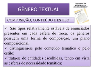 GÊNERO TEXTUAL
COMPOSIÇÃO, CONTEÚDO E ESTILO
 São tipos relativamente estáveis de enunciados
presentes em cada esfera de troca: os gêneros
possuem uma forma de composição, um plano
composicional;
 distinguem-se pelo conteúdo temático e pelo
estilo;
 trata-se de entidades escolhidas, tendo em vista
as esferas de necessidade temática;
 