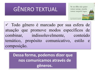 GÊNERO TEXTUAL
 Todo gênero é marcado por sua esfera de
atuação que promove modos específicos de
combinar, indissoluvelmente, conteúdo
temático, propósito comunicativo, estilo e
composição.
Dessa forma, podemos dizer que
nos comunicamos através de
gêneros.
 