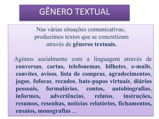 Nas várias situações comunicativas,
produzimos textos que se concretizam
através de gêneros textuais.
Agimos socialmente com a linguagem através de
conversas, cartas, telefonemas, bilhetes, e-mails,
convites, avisos, lista de compras, agradecimentos,
jogos, fofocas, recados, bate-papos virtuais, diários
pessoais, formulários, contos, autobiografias,
informes, advertências, relatos, instruções,
resumos, resenhas, notícias relatórios, fichamentos,
ensaios, monografias ...
GÊNERO TEXTUAL
 