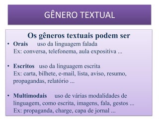 Os gêneros textuais podem ser
• Orais uso da linguagem falada
Ex: conversa, telefonema, aula expositiva ...
• Escritos uso da linguagem escrita
Ex: carta, bilhete, e-mail, lista, aviso, resumo,
propagandas, relatório ...
• Multimodais uso de várias modalidades de
linguagem, como escrita, imagens, fala, gestos ...
Ex: propaganda, charge, capa de jornal ...
GÊNERO TEXTUAL
 