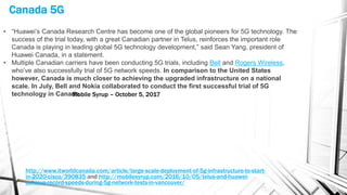 Canada 5G
http://www.itworldcanada.com/article/large-scale-deployment-of-5g-infrastructure-to-start-
in-2020-cisco/390835 and http://mobilesyrup.com/2016/10/05/telus-and-huawei-
achieve-record-speeds-during-5g-network-tests-in-vancouver/
• “Huawei’s Canada Research Centre has become one of the global pioneers for 5G technology. The
success of the trial today, with a great Canadian partner in Telus, reinforces the important role
Canada is playing in leading global 5G technology development,” said Sean Yang, president of
Huawei Canada, in a statement.
• Multiple Canadian carriers have been conducting 5G trials, including Bell and Rogers Wireless,
who’ve also successfully trial of 5G network speeds. In comparison to the United States
however, Canada is much closer to achieving the upgraded infrastructure on a national
scale. In July, Bell and Nokia collaborated to conduct the first successful trial of 5G
technology in Canada.Mobile Syrup – October 5, 2017
 