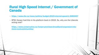 Rural High Speed Internet / Government of
Canada
• https://www.cbc.ca/news/politics/budget-2019-internet-speed-1.5060457
• BTW: Harper had this in his platform back in 2015. So, why are the Liberals
acting now?
https://www.conservative.ca/harper-promises-broadband-expansion-into-
more-rural-communities/
 