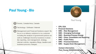 Paul Young - Bio
• CPA, CGA
• Financial Solutions
• SME – Risk Management
• SME – Emerging Technology
• SME – Business Process Change
• SME – Close, Consolidate and Reporting
• SME – Public Policy
• SME – Financial Solutions
• SME – Supply Chain Management
Contact information:
Paul_Young_CGA@Hotmail.com
 