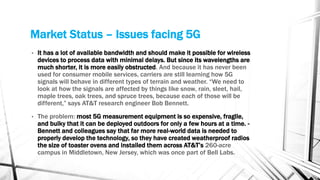 Market Status – Issues facing 5G
• It has a lot of available bandwidth and should make it possible for wireless
devices to process data with minimal delays. But since its wavelengths are
much shorter, it is more easily obstructed. And because it has never been
used for consumer mobile services, carriers are still learning how 5G
signals will behave in different types of terrain and weather. “We need to
look at how the signals are affected by things like snow, rain, sleet, hail,
maple trees, oak trees, and spruce trees, because each of those will be
different,” says AT&T research engineer Bob Bennett.
• The problem: most 5G measurement equipment is so expensive, fragile,
and bulky that it can be deployed outdoors for only a few hours at a time. -
Bennett and colleagues say that far more real-world data is needed to
properly develop the technology, so they have created weatherproof radios
the size of toaster ovens and installed them across AT&T’s 260-acre
campus in Middletown, New Jersey, which was once part of Bell Labs.
 