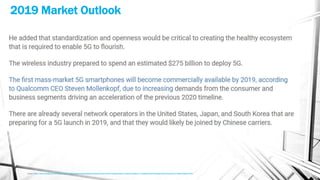 2019 Market Outlook
Source - https://www.nextbigfuture.com/2017/10/wireless-5g-networks-will-be-deployed-in-2019.html?utm_source=feedburner&utm_medium=feed&utm_campaign=Feed%3A+blogspot%2Fadvancednano+%28nextbigfuture%29
 
