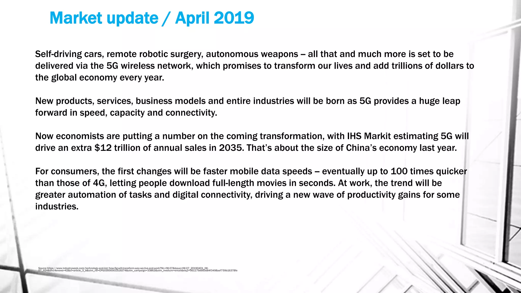 Market update / April 2019
Source https://www.industryweek.com/technology-and-iiot/how-5g-will-transform-way-we-live-and-work?NL=IW-07&Issue=IW-07_20190401_IW-
07_924&sfvc4enews=42&cl=article_3_b&utm_rid=CPG03000001519274&utm_campaign=33862&utm_medium=email&elq2=561179d660d84f3498aef759b16378fe
Self-driving cars, remote robotic surgery, autonomous weapons -- all that and much more is set to be
delivered via the 5G wireless network, which promises to transform our lives and add trillions of dollars to
the global economy every year.
New products, services, business models and entire industries will be born as 5G provides a huge leap
forward in speed, capacity and connectivity.
Now economists are putting a number on the coming transformation, with IHS Markit estimating 5G will
drive an extra $12 trillion of annual sales in 2035. That’s about the size of China’s economy last year.
For consumers, the first changes will be faster mobile data speeds -- eventually up to 100 times quicker
than those of 4G, letting people download full-length movies in seconds. At work, the trend will be
greater automation of tasks and digital connectivity, driving a new wave of productivity gains for some
industries.
 
