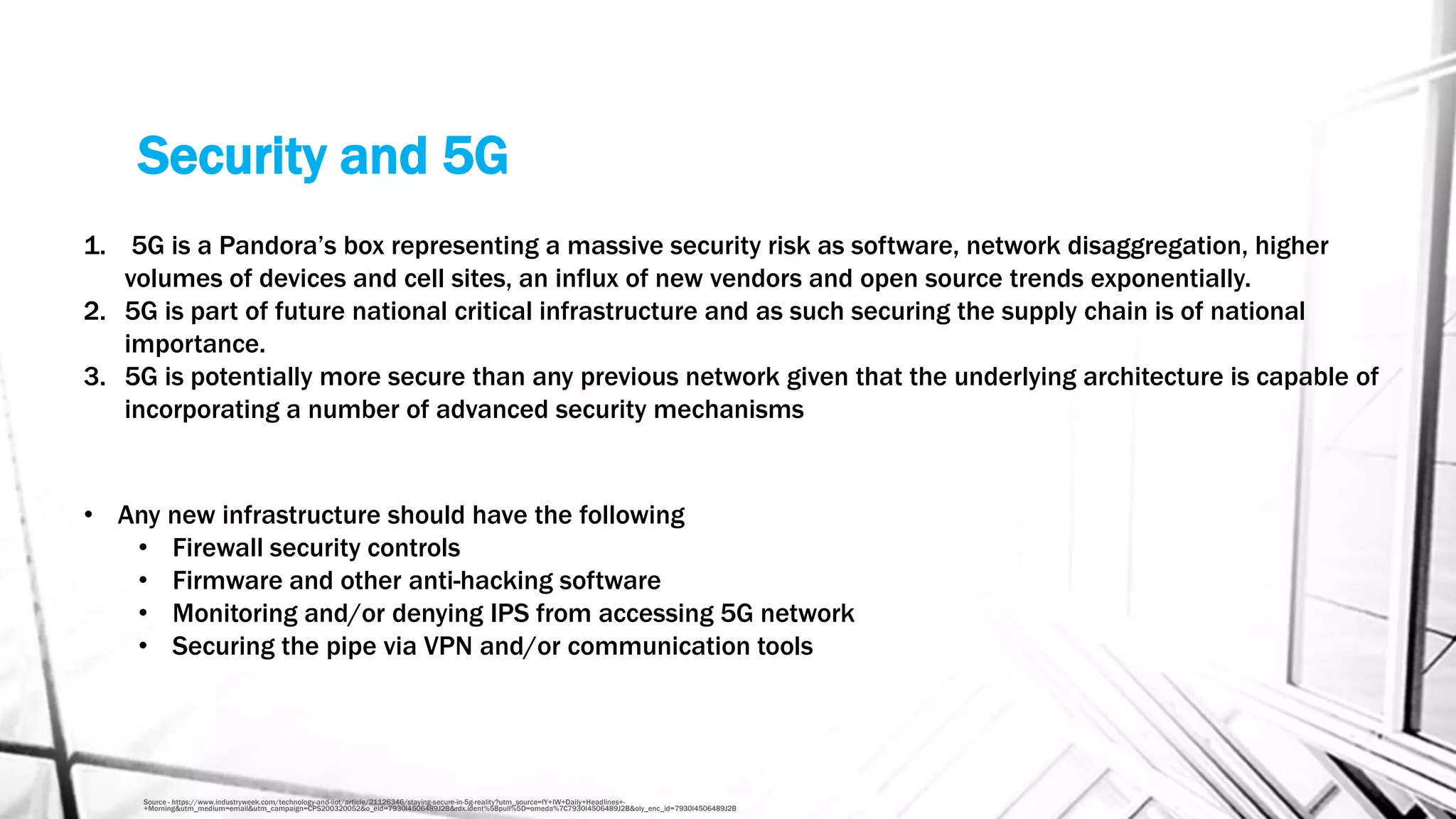 Security and 5G
Source - https://www.industryweek.com/technology-and-iiot/article/21126346/staying-secure-in-5g-reality?utm_source=IY+IW+Daily+Headlines+-
+Morning&utm_medium=email&utm_campaign=CPS200320052&o_eid=7930I4506489J2B&rdx.ident%5Bpull%5D=omeda%7C7930I4506489J2B&oly_enc_id=7930I4506489J2B
1. 5G is a Pandora’s box representing a massive security risk as software, network disaggregation, higher
volumes of devices and cell sites, an influx of new vendors and open source trends exponentially.
2. 5G is part of future national critical infrastructure and as such securing the supply chain is of national
importance.
3. 5G is potentially more secure than any previous network given that the underlying architecture is capable of
incorporating a number of advanced security mechanisms
• Any new infrastructure should have the following
• Firewall security controls
• Firmware and other anti-hacking software
• Monitoring and/or denying IPS from accessing 5G network
• Securing the pipe via VPN and/or communication tools
 