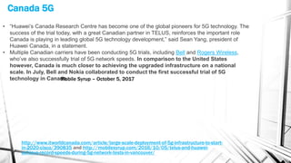 Canada 5G
http://www.itworldcanada.com/article/large-scale-deployment-of-5g-infrastructure-to-start-
in-2020-cisco/390835 and http://mobilesyrup.com/2016/10/05/telus-and-huawei-
achieve-record-speeds-during-5g-network-tests-in-vancouver/
• “Huawei’s Canada Research Centre has become one of the global pioneers for 5G technology. The
success of the trial today, with a great Canadian partner in TELUS, reinforces the important role
Canada is playing in leading global 5G technology development,” said Sean Yang, president of
Huawei Canada, in a statement.
• Multiple Canadian carriers have been conducting 5G trials, including Bell and Rogers Wireless,
who’ve also successfully trial of 5G network speeds. In comparison to the United States
however, Canada is much closer to achieving the upgraded infrastructure on a national
scale. In July, Bell and Nokia collaborated to conduct the first successful trial of 5G
technology in Canada.Mobile Syrup – October 5, 2017
 
