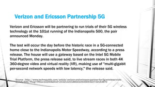 Verizon and Ericsson Partnership 5G
Source - http://www.techrepublic.com/article/verizon-and-ericsson-partner-for-5g-wireless-trials-
at-indy-500/?ftag=TREee10240&bhid=23321323188161054569322732153870
Verizon and Ericsson will be partnering to run trials of their 5G wireless
technology at the 101st running of the Indianapolis 500, the pair
announced Monday.
The test will occur the day before the historic race in a 5G-connected
home close to the Indianapolis Motor Speedway, according to a press
release. The house will use a gateway based on the Intel 5G Mobile
Trial Platform, the press release said, to live stream races in both 4K
360-degree video and virtual reality (VR), making use of "multi-gigabit
per-second network speeds with low latency," the release said.
 
