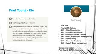 Paul Young - Bio
• CPA, CGA
• Financial Solutions
• SME – Risk Management
• SME – Emerging Technology
• SME – Business Process Change
• SME – Close, Consolidate and Reporting
• SME – Public Policy
• SME – Financial Solutions
• SME – Supply Chain Management
Contact information:
Paul_Young_CGA@Hotmail.com
 
